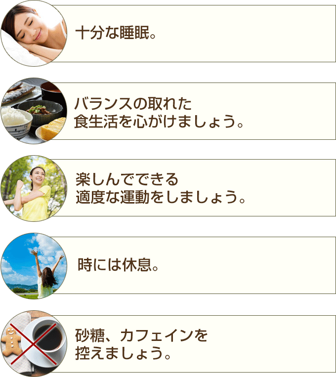 十分な睡眠。バランスの取れた食生活を心がけましょう。楽しんでできる適度な運動をしましょう。時には休息。砂糖、カフェインを控えましょう。
