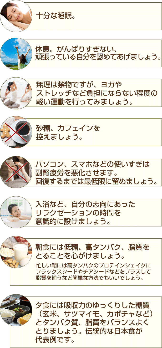 十分な睡眠 休息。がんばりすぎない、頑張っている自分を認めてあげましょう。 無理は禁物ですが、ヨガやストレッチなどの負担にならない程度の軽い運動を行ってみましょう。 砂糖、カフェインを控えましょう。 入浴など、自分の志向にあったリラクゼーションの時間を意識的に設けましょう。 パソコン、スマホなどの使いすぎは副腎疲労を悪化させます。回復するまでは最低限に留めましょう  朝食には低糖、高タンパク、脂質を心がけましょう。忙しい朝には高タンパクのプロテインシェイクにフラックスシードやチアシードなどをプラスして脂質を補うなど簡単な方法でもいいでしょう。 夕食には吸収力のゆっくりした糖質 (玄米、サツマイモ、カボチャなど) とタンパク質、脂質をバランスよくとりましょう。伝統的な日本食が代表例です。