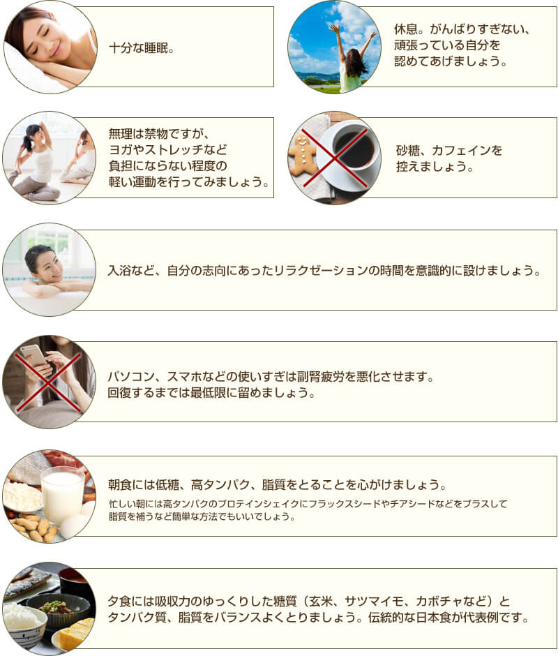 十分な睡眠 休息。がんばりすぎない、頑張っている自分を認めてあげましょう。 無理は禁物ですが、ヨガやストレッチなどの負担にならない程度の軽い運動を行ってみましょう。 砂糖、カフェインを控えましょう。 入浴など、自分の志向にあったリラクゼーションの時間を意識的に設けましょう。 パソコン、スマホなどの使いすぎは副腎疲労を悪化させます。回復するまでは最低限に留めましょう  朝食には低糖、高タンパク、脂質を心がけましょう。忙しい朝には高タンパクのプロテインシェイクにフラックスシードやチアシードなどをプラスして脂質を補うなど簡単な方法でもいいでしょう。 夕食には吸収力のゆっくりした糖質 (玄米、サツマイモ、カボチャなど) とタンパク質、脂質をバランスよくとりましょう。伝統的な日本食が代表例です。