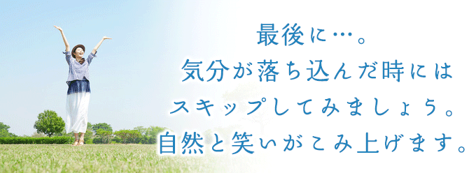 最後に・・・。気分が落ち込んだ時にはスキップしてみましょう。自然と笑いがこみ上げます。