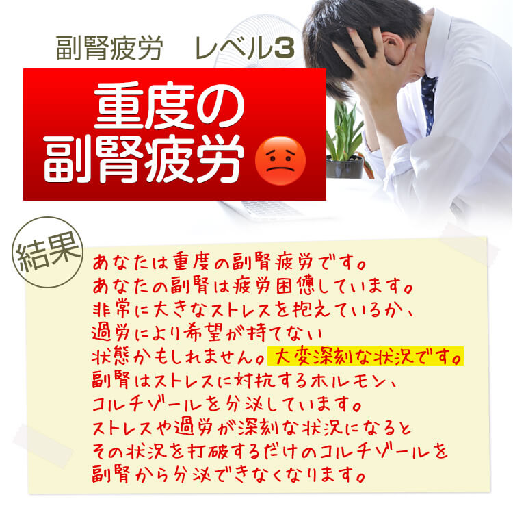 副腎疲労 レベル3 重度の副腎疲労 結果 あなたは重度の副腎疲労です。あなたの副腎は疲労困憊しています。非常に大きなストレスを抱えているか、過労により希望が持てない状態かもしれません。大変深刻な状況です。副腎はストレスに対抗するホルモン、コルチゾールを分泌しています。ストレスや過労が深刻な状況になるとその状況を打破するだけのコルチゾールを副腎から分泌できなくなります。